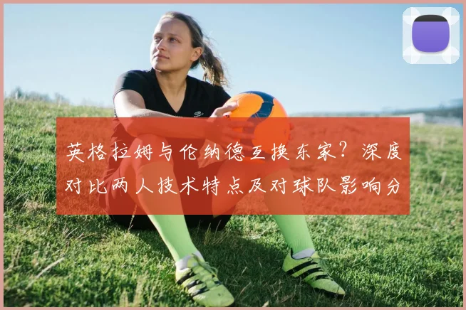 英格拉姆与伦纳德互换东家？深度对比两人技术特点及对球队影响分析