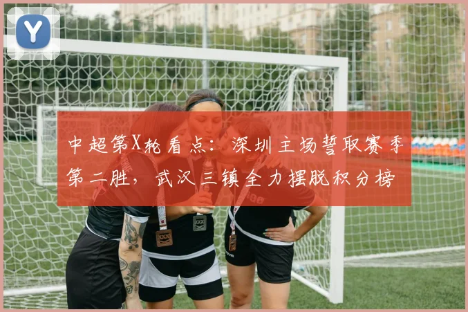 中超第X轮看点：深圳主场誓取赛季第二胜，武汉三镇全力摆脱积分榜困境