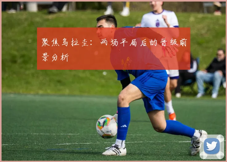 聚焦乌拉圭：两场平局后的晋级前景分析