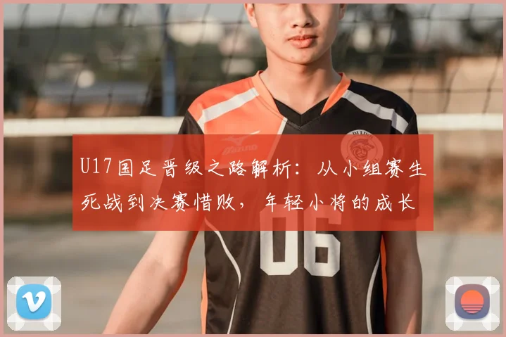 U17国足晋级之路解析：从小组赛生死战到决赛惜败，年轻小将的成长与启示