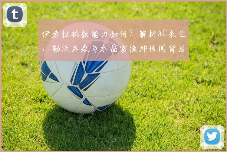 伊劳拉执教能力如何？解析AC米兰、勒沃库森与水晶宫换帅传闻背后的候选人争夺战