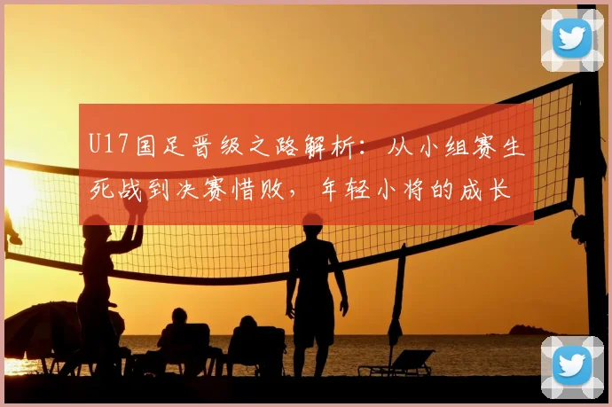 U17国足晋级之路解析：从小组赛生死战到决赛惜败，年轻小将的成长与启示