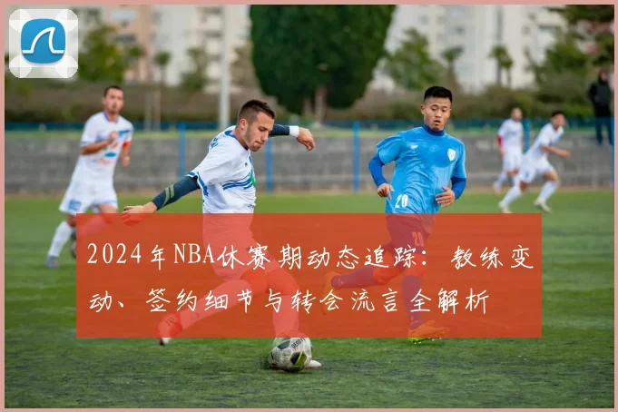 2024年NBA休赛期动态追踪：教练变动、签约细节与转会流言全解析