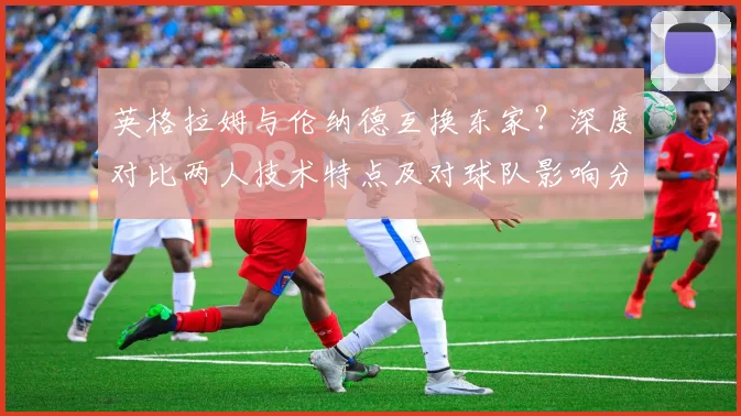英格拉姆与伦纳德互换东家？深度对比两人技术特点及对球队影响分析