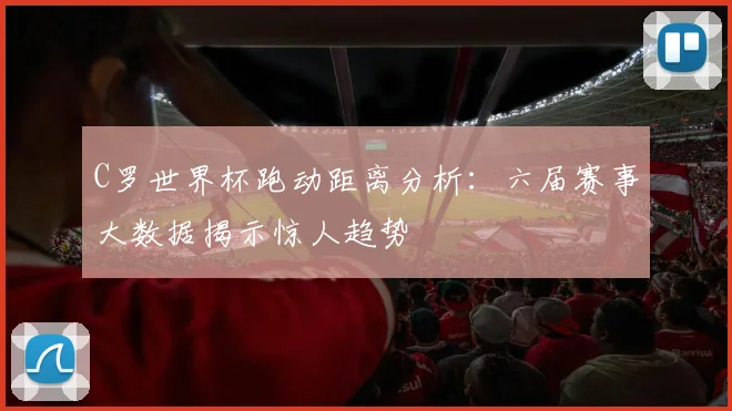 C罗世界杯跑动距离分析：六届赛事大数据揭示惊人趋势