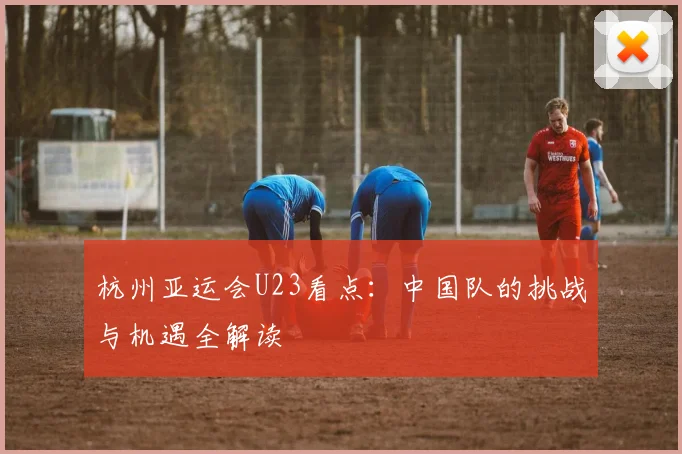 杭州亚运会U23看点：中国队的挑战与机遇全解读