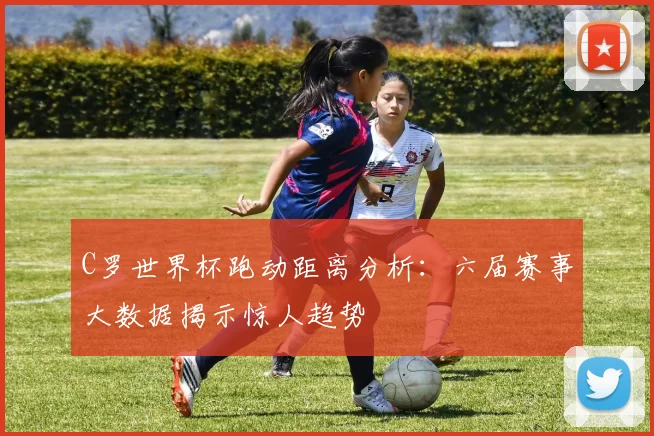 C罗世界杯跑动距离分析：六届赛事大数据揭示惊人趋势