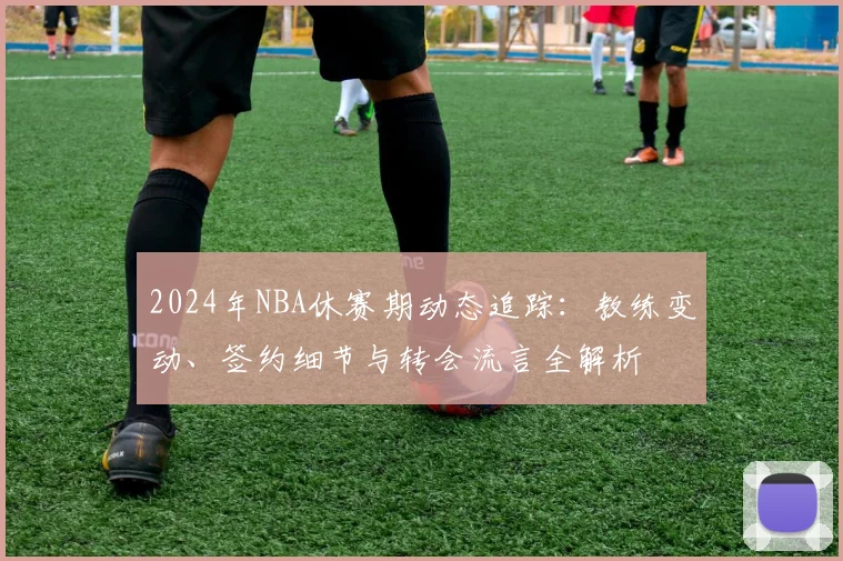 2024年NBA休赛期动态追踪：教练变动、签约细节与转会流言全解析