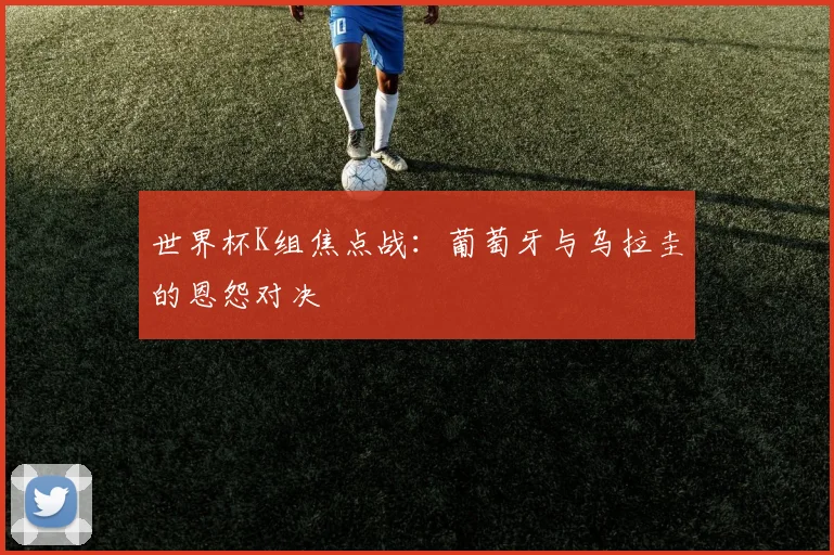 世界杯K组焦点战：葡萄牙与乌拉圭的恩怨对决